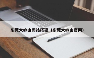 鹰潭东莞大岭山网站搭建（东莞大岭山官网）