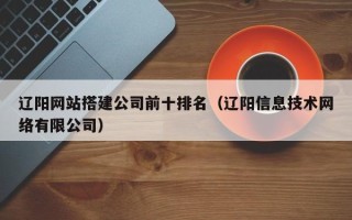 鹰潭辽阳网站搭建公司前十排名（辽阳信息技术网络有限公司）