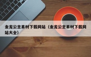 鹰潭金龙公主素材下载网站（金龙公主素材下载网站大全）