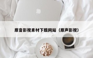 鹰潭原音影视素材下载网站（原声影视）