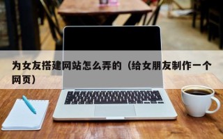 鹰潭为女友搭建网站怎么弄的（给女朋友制作一个网页）