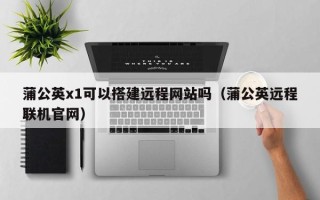 鹰潭蒲公英x1可以搭建远程网站吗（蒲公英远程联机官网）