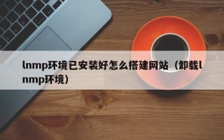 鹰潭lnmp环境已安装好怎么搭建网站（卸载lnmp环境）